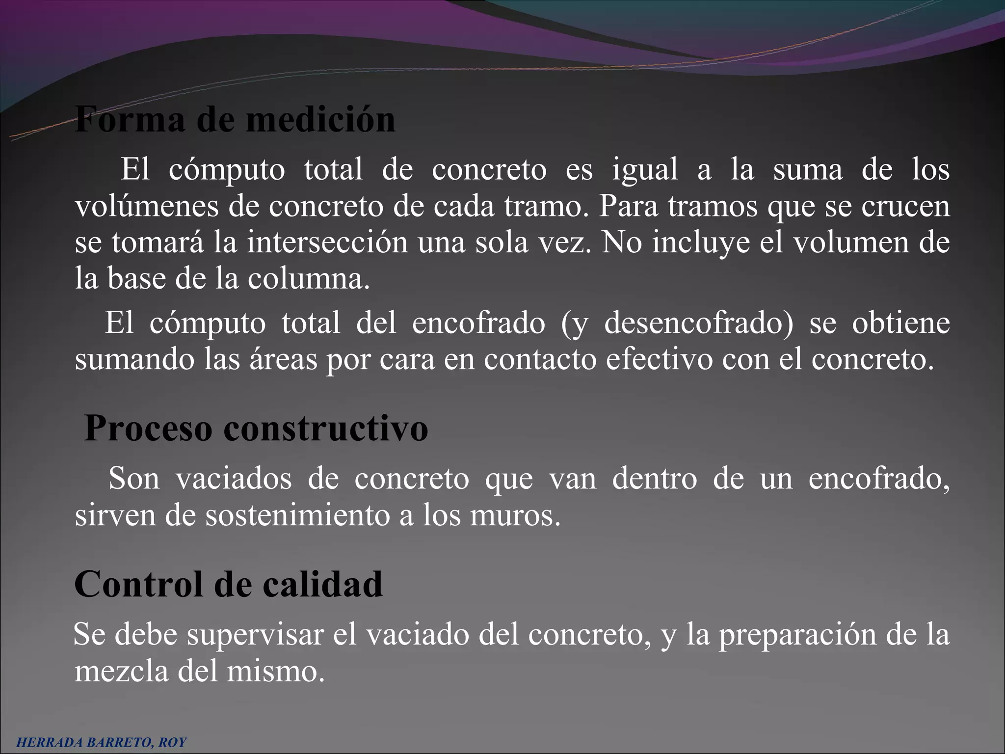 Forma de medición
          El cómputo total de concreto es igual a la suma de los
      volúmenes de concreto de cada tramo. Para tramos que se crucen
      se tomará la intersección una sola vez. No incluye el volumen de
      la base de la columna.
         El cómputo total del encofrado (y desencofrado) se obtiene
      sumando las áreas por cara en contacto efectivo con el concreto.

       Proceso constructivo
         Son vaciados de concreto que van dentro de un encofrado,
      sirven de sostenimiento a los muros.

      Control de calidad
      Se debe supervisar el vaciado del concreto, y la preparación de la
      mezcla del mismo.
HERRADA BARRETO, ROY
 