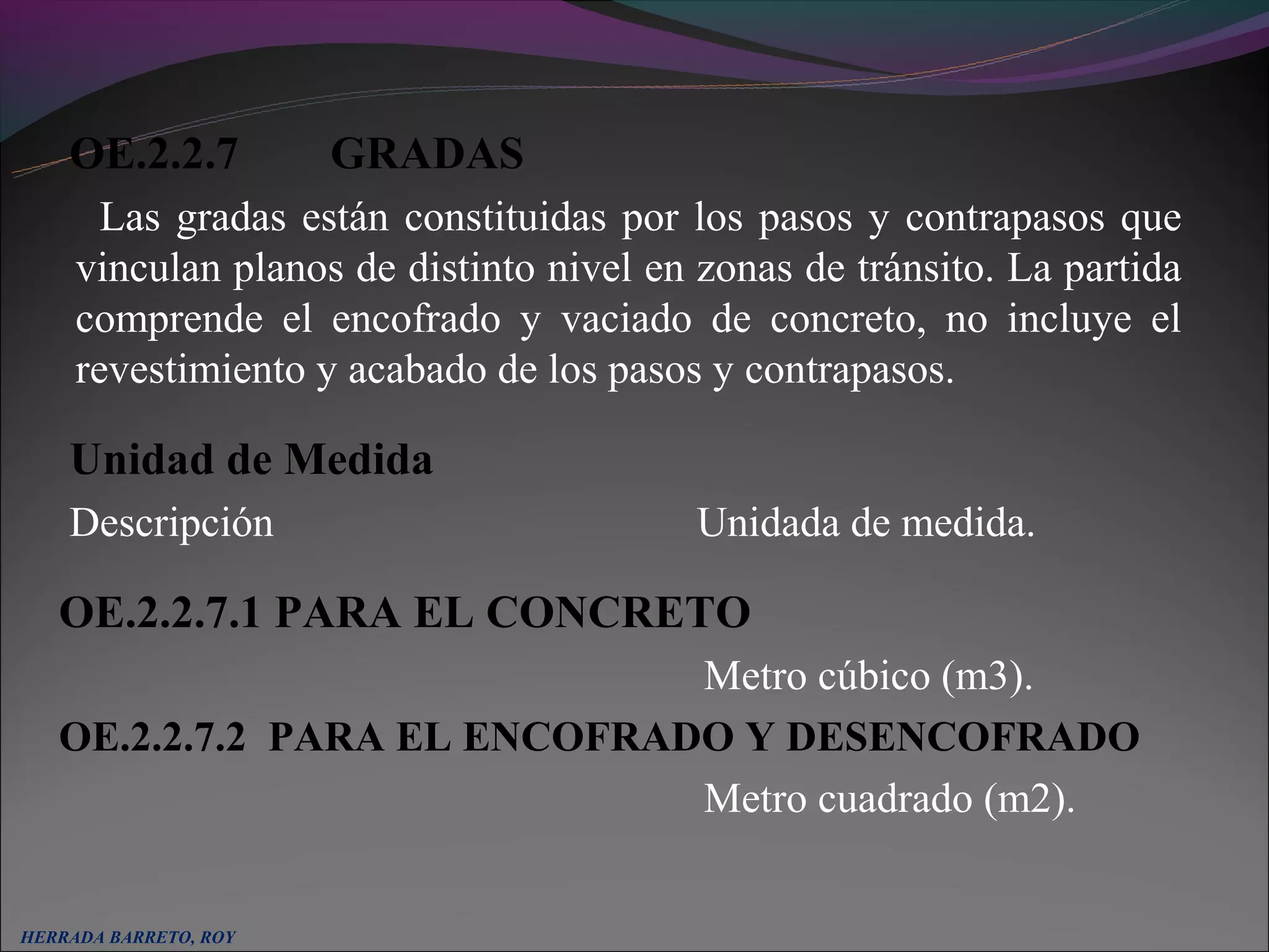OE.2.2.7          GRADAS
       Las gradas están constituidas por los pasos y contrapasos que
     vinculan planos de distinto nivel en zonas de tránsito. La partida
     comprende el encofrado y vaciado de concreto, no incluye el
     revestimiento y acabado de los pasos y contrapasos.

     Unidad de Medida
     Descripción                          Unidada de medida.

     OE.2.2.7.1 PARA EL CONCRETO
                                Metro cúbico (m3).
     OE.2.2.7.2 PARA EL ENCOFRADO Y DESENCOFRADO
                                Metro cuadrado (m2).
  
HERRADA BARRETO, ROY
 