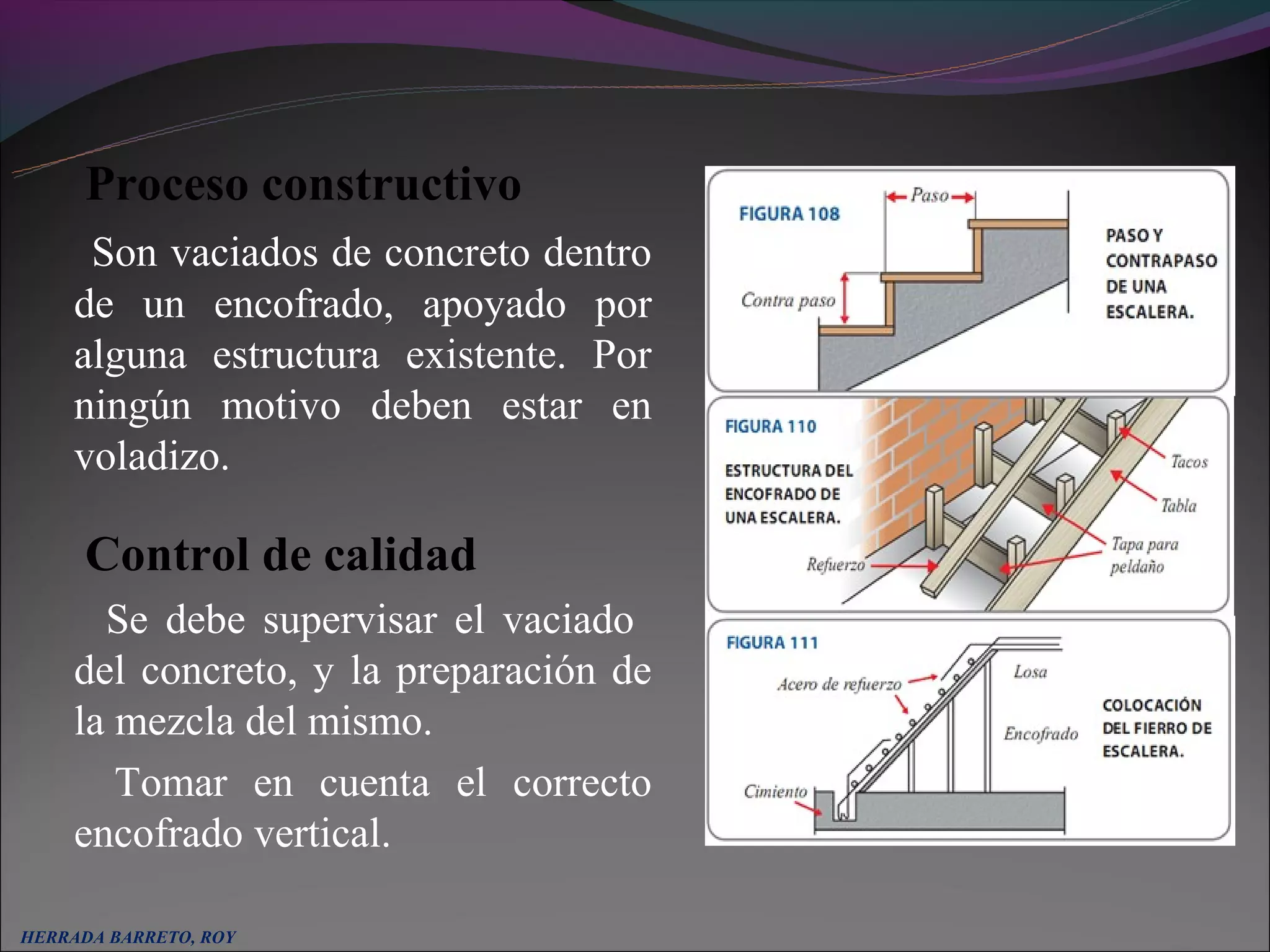 Proceso constructivo
     Son vaciados de concreto dentro
    de un encofrado, apoyado por
    alguna estructura existente. Por
    ningún motivo deben estar en
    voladizo.

      Control de calidad
      Se debe supervisar el vaciado
    del concreto, y la preparación de
    la mezcla del mismo.
       Tomar en cuenta el correcto
    encofrado vertical.

HERRADA BARRETO, ROY
 