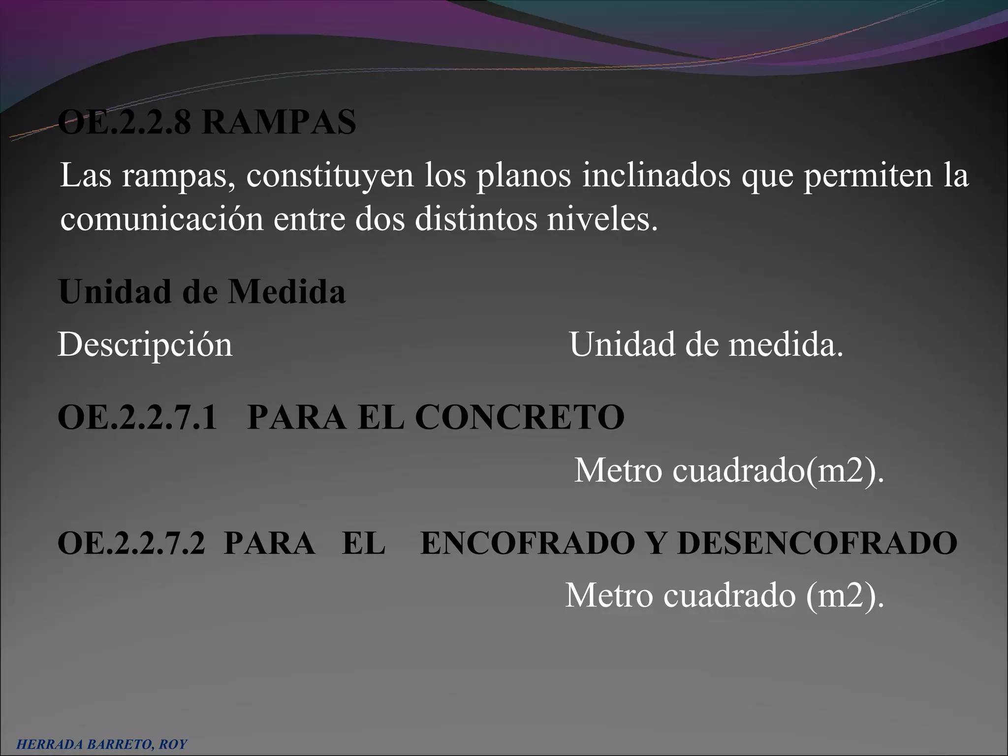 OE.2.2.8 RAMPAS
    Las rampas, constituyen los planos inclinados que permiten la
    comunicación entre dos distintos niveles.

    Unidad de Medida
    Descripción                       Unidad de medida.

    OE.2.2.7.1 PARA EL CONCRETO
                             Metro cuadrado(m2).
    OE.2.2.7.2 PARA EL ENCOFRADO Y DESENCOFRADO
                                     Metro cuadrado (m2).


HERRADA BARRETO, ROY
 