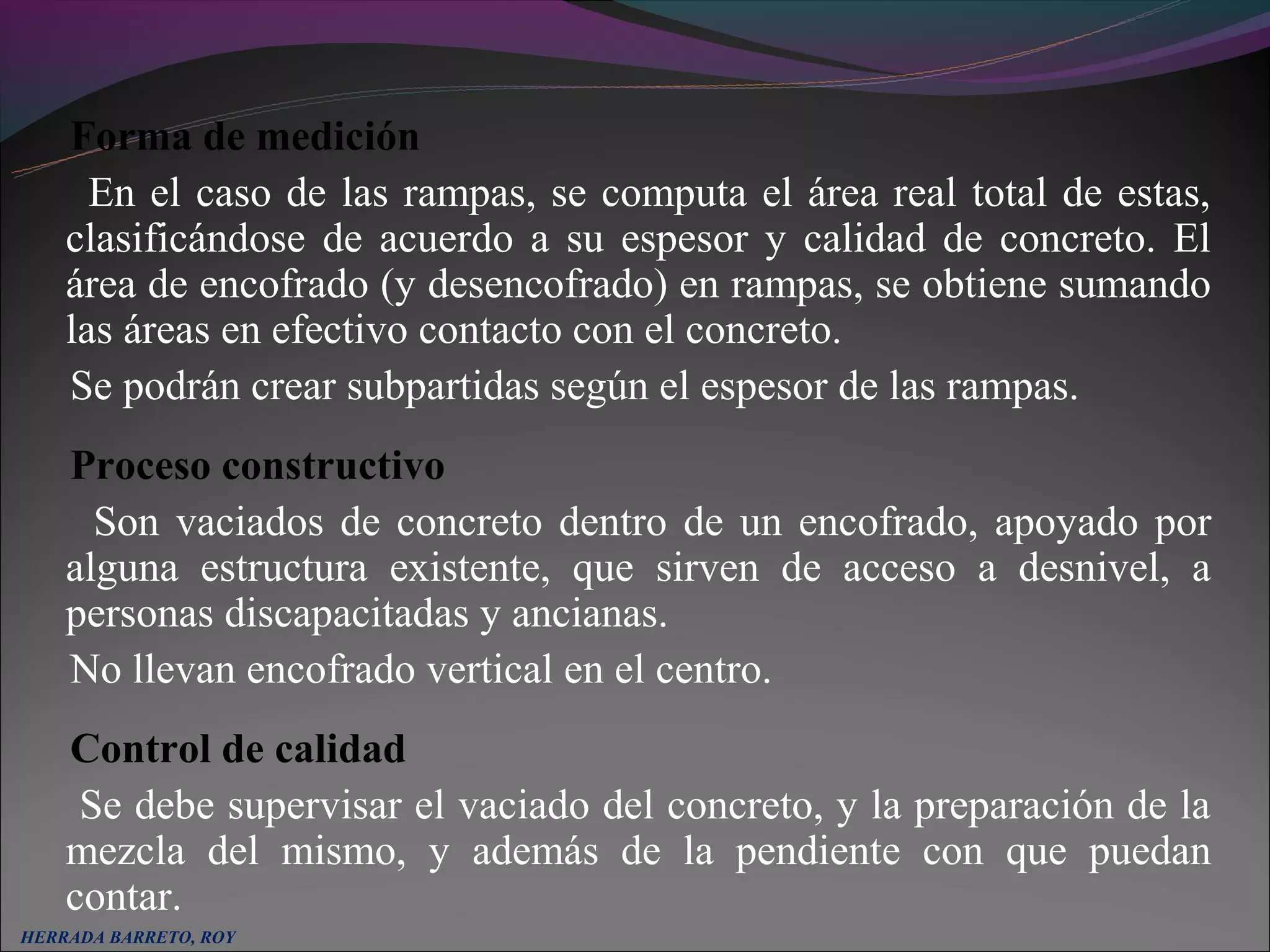 Forma de medición
      En el caso de las rampas, se computa el área real total de estas,
    clasificándose de acuerdo a su espesor y calidad de concreto. El
    área de encofrado (y desencofrado) en rampas, se obtiene sumando
    las áreas en efectivo contacto con el concreto.
    Se podrán crear subpartidas según el espesor de las rampas.
    Proceso constructivo
      Son vaciados de concreto dentro de un encofrado, apoyado por
    alguna estructura existente, que sirven de acceso a desnivel, a
    personas discapacitadas y ancianas.
    No llevan encofrado vertical en el centro.
    Control de calidad
     Se debe supervisar el vaciado del concreto, y la preparación de la
    mezcla del mismo, y además de la pendiente con que puedan
    contar.
HERRADA BARRETO, ROY
 