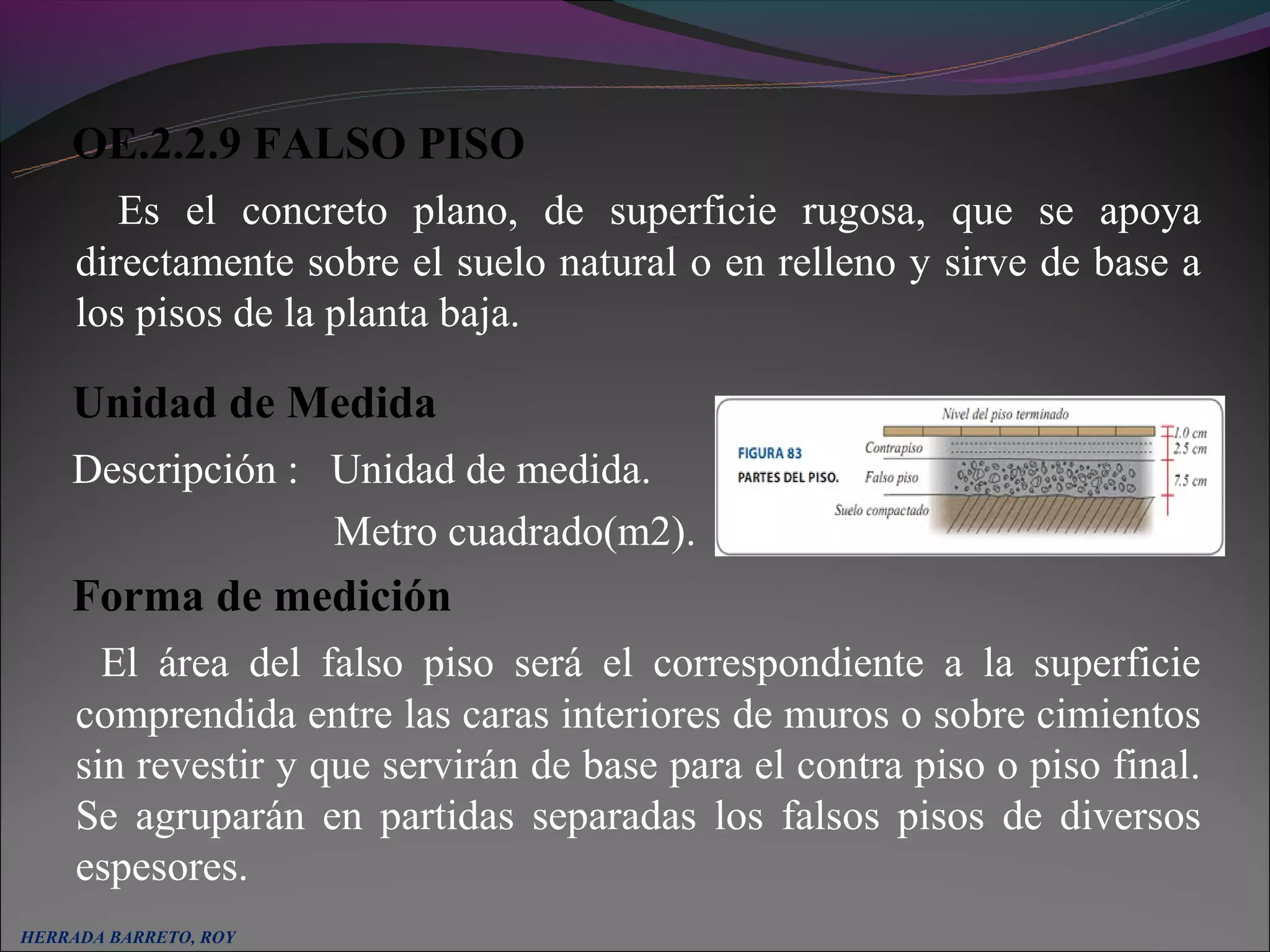 OE.2.2.9 FALSO PISO
        Es el concreto plano, de superficie rugosa, que se apoya
     directamente sobre el suelo natural o en relleno y sirve de base a
     los pisos de la planta baja.

     Unidad de Medida
     Descripción : Unidad de medida.
                   Metro cuadrado(m2).
     Forma de medición
       El área del falso piso será el correspondiente a la superficie
     comprendida entre las caras interiores de muros o sobre cimientos
     sin revestir y que servirán de base para el contra piso o piso final.
     Se agruparán en partidas separadas los falsos pisos de diversos
     espesores.
  
HERRADA BARRETO, ROY
 