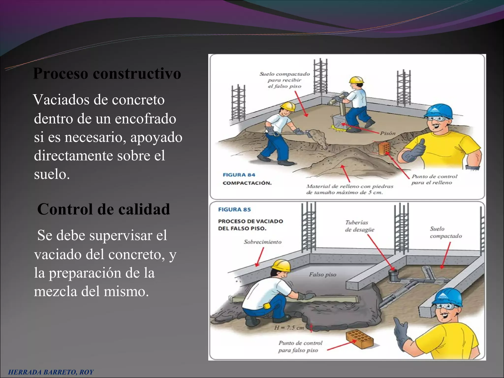Proceso constructivo
     Vaciados de concreto
     dentro de un encofrado
     si es necesario, apoyado
     directamente sobre el
     suelo.

      Control de calidad
       Se debe supervisar el
      vaciado del concreto, y
      la preparación de la
      mezcla del mismo.




HERRADA BARRETO, ROY
 