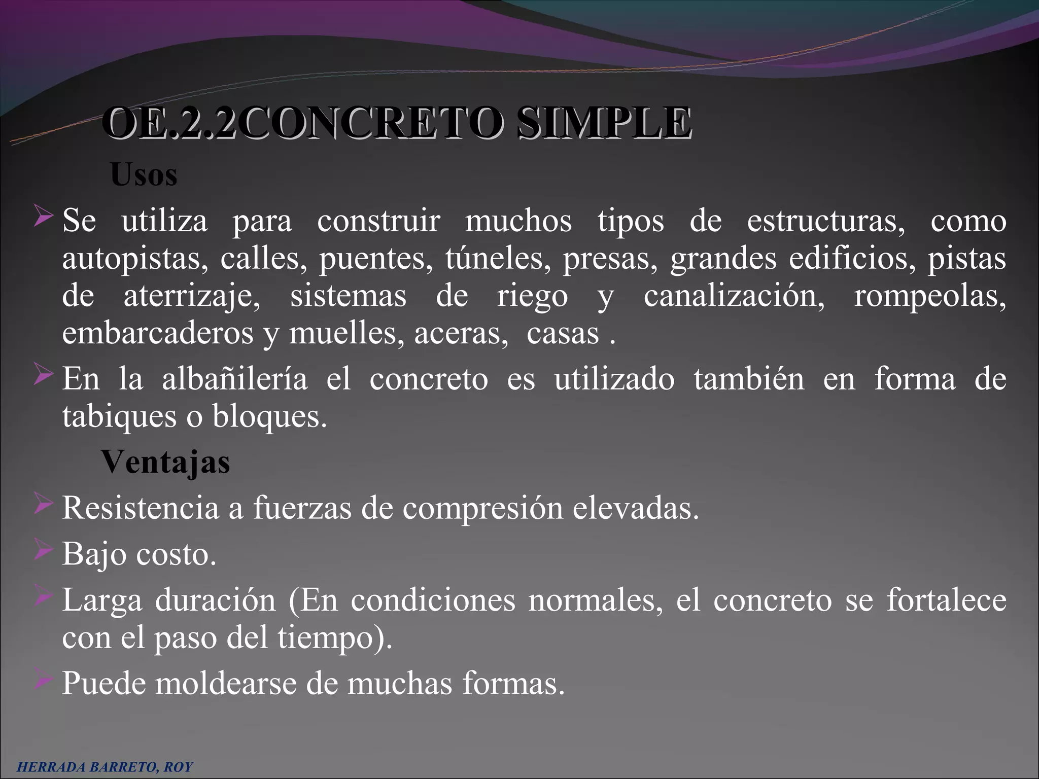 OE.2.2CONCRETO SIMPLE
      Usos
  Se utiliza para construir muchos tipos de estructuras, como
   autopistas, calles, puentes, túneles, presas, grandes edificios, pistas
   de aterrizaje, sistemas de riego y canalización, rompeolas,
   embarcaderos y muelles, aceras, casas .
  En la albañilería el concreto es utilizado también en forma de
   tabiques o bloques.
      Ventajas
  Resistencia a fuerzas de compresión elevadas.
  Bajo costo.
  Larga duración (En condiciones normales, el concreto se fortalece
   con el paso del tiempo).
  Puede moldearse de muchas formas.

HERRADA BARRETO, ROY
 