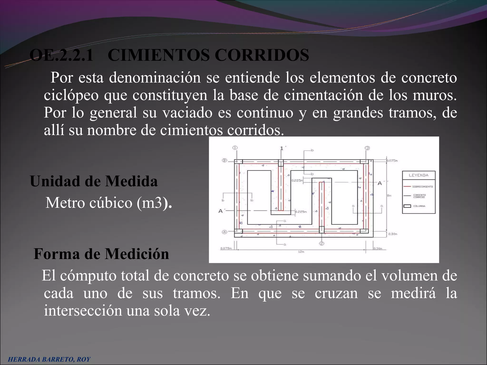 OE.2.2.1 CIMIENTOS CORRIDOS
         Por esta denominación se entiende los elementos de concreto
        ciclópeo que constituyen la base de cimentación de los muros.
        Por lo general su vaciado es continuo y en grandes tramos, de
        allí su nombre de cimientos corridos.


     Unidad de Medida
       Metro cúbico (m3).


      Forma de Medición
       El cómputo total de concreto se obtiene sumando el volumen de
       cada uno de sus tramos. En que se cruzan se medirá la
       intersección una sola vez.

HERRADA BARRETO, ROY
 