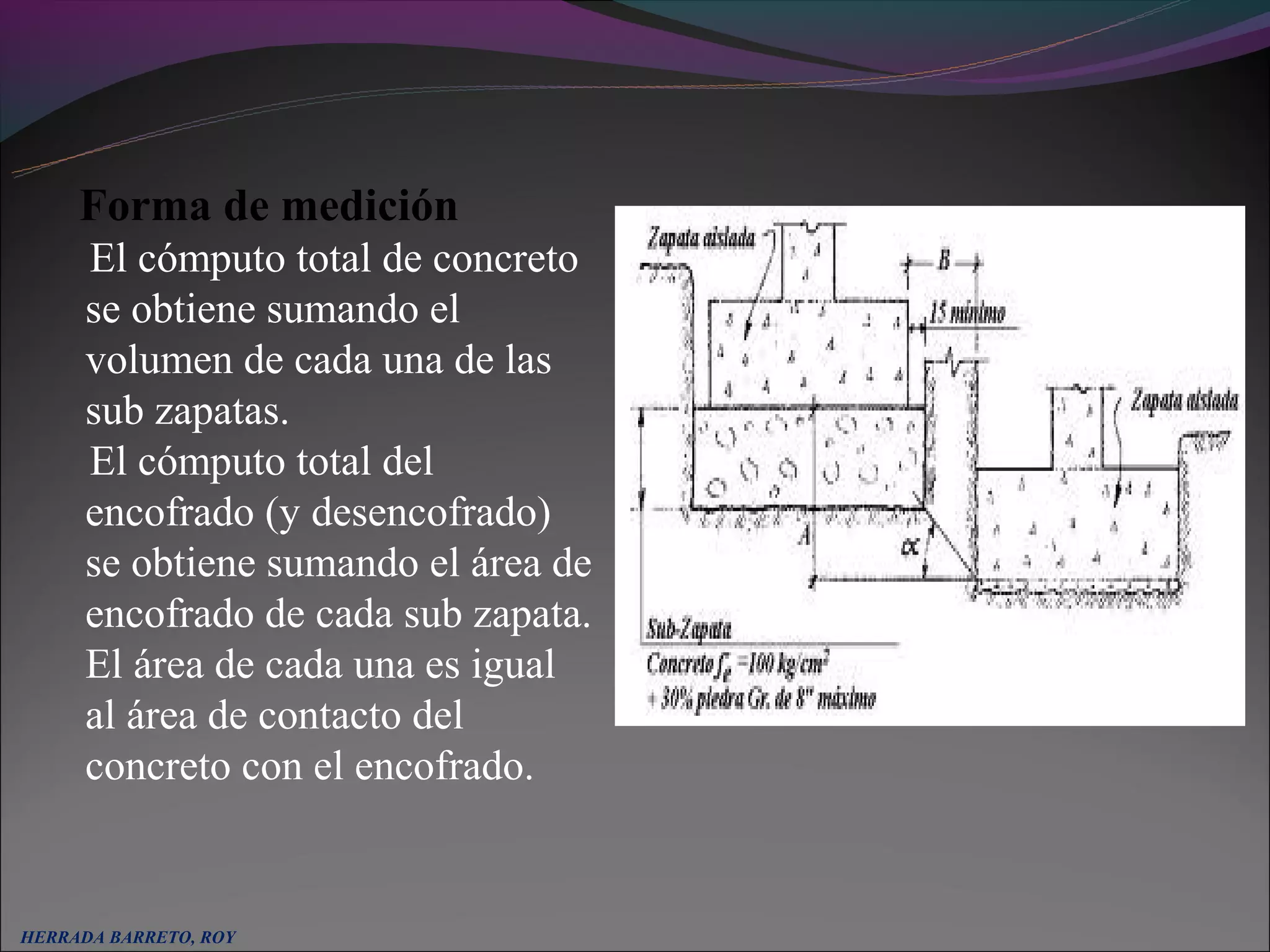 Forma de medición
      El cómputo total de concreto
      se obtiene sumando el
      volumen de cada una de las
      sub zapatas.
      El cómputo total del
      encofrado (y desencofrado)
      se obtiene sumando el área de
      encofrado de cada sub zapata.
      El área de cada una es igual
      al área de contacto del
      concreto con el encofrado.


HERRADA BARRETO, ROY
 