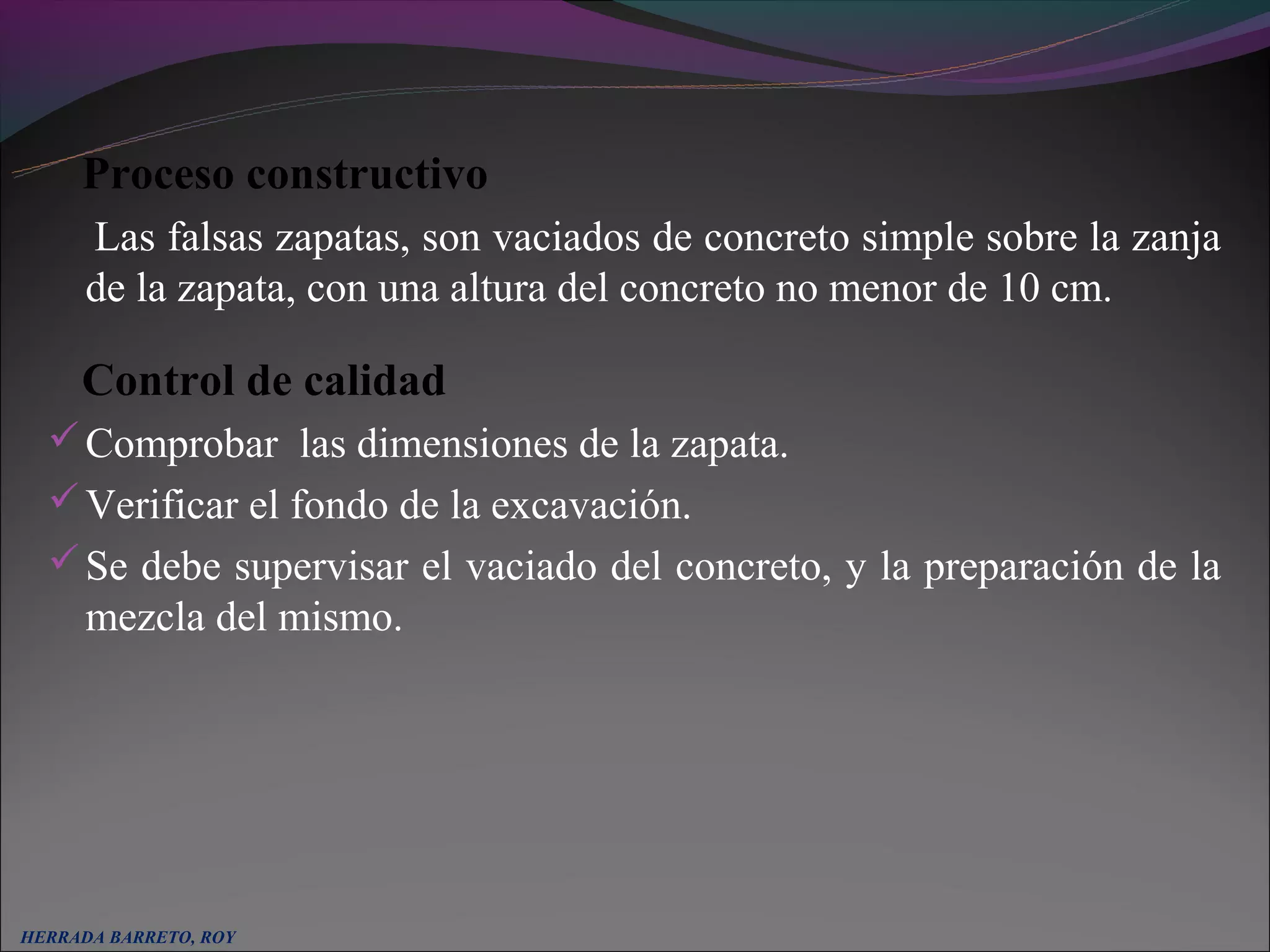 Proceso constructivo
      Las falsas zapatas, son vaciados de concreto simple sobre la zanja
      de la zapata, con una altura del concreto no menor de 10 cm.

     Control de calidad
   Comprobar las dimensiones de la zapata.
   Verificar el fondo de la excavación.
   Se debe supervisar el vaciado del concreto, y la preparación de la
      mezcla del mismo.




HERRADA BARRETO, ROY
 