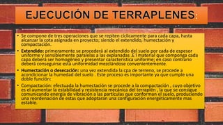 :
• Se compone de tres operaciones que se repiten cíclicamente para cada capa, hasta
alcanzar la cota asignada en proyecto; siendo el extendido, humectación y
compactación.
• Extendido: primeramente se procederá al extendido del suelo por cada de espesor
uniforme y sensiblemente paralelas a las explanadas .E l material que componga cada
capa deberá ser homogéneo y presentar característica uniforme; en caso contrario
deberá conseguirse esta uniformidad mezclándose convenientemente.
• Humectación o desecación: una vez extendida la cpa de terreno, se procede a
acondicionar la humedad del suelo . Este proceso es importante ya que cumple una
doble función:
• Compactación: efectuada la humectación se procede a la compactación , cuyo objetivo
es el aumentar la estabilidad y resistencia mecánica del terraplén , la que se consigue
comunicando energía de vibración a las partículas que conforman el suelo, produciendo
una reordenación de estas que adoptaran una configuración energéticamente mas
estable.
 