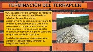 • Una vez construido el terraplén se realizada
el acabado del mismo, reperfiliando lo
taludes y la superficie donde
posteriormente se asentara la estructura de
rodadura , empleándose para una ultima
pasada con la compactadora( sin aplicar
vibración) con el fin de corregir posibles
irregularidades producidas por el paso de la
maquinaria y sellar la superficie.
• Los taludes podrán ser revegetados para
aumentar la estabilidad y favorecer su
integración ambiental.
 