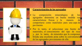 1. Caracterización de los agregados
 La composición mineralógica de los
agregados determina en buena medida sus
características físicas y la manera de
comportarse como materiales para una capa de
pavimento
 Por lo tanto, al seleccionar una fuente de
materiales, el conocimiento del tipo de roca
y, por lo tanto, de minerales que la componen
brinda una excelente pista sobre la conveniencia
de los agregados provenientes de ella
 