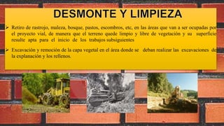  Retiro de rastrojo, maleza, bosque, pastos, escombros, etc, en las áreas que van a ser ocupadas por
el proyecto vial, de manera que el terreno quede limpio y libre de vegetación y su superficie
resulte apta para el inicio de los trabajos subsiguientes
 Excavación y remoción de la capa vegetal en el área donde se deban realizar las excavaciones de
la explanación y los rellenos.
 