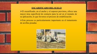 ESCARIFICADO DELSUELO
El escarificado, en el ancho y el espesor previstos, ofrece una
mayor área superficial de contacto para la cal en el instante de
su aplicación, lo que favorece el proceso de estabilización
Este proceso es particularmente importante en el tratamiento
de arcillas pesadas
 