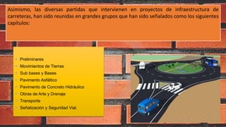  Preliminares
 Movimientos de Tierras
 Sub bases y Bases
 Pavimento Asfáltico
 Pavimento de Concreto Hidráulico
 Obras de Arte y Drenaje
 Transporte
 Señalización y Seguridad Vial.
Asimismo, las diversas partidas que intervienen en proyectos de infraestructura de
carreteras, han sido reunidas en grandes grupos que han sido señalados como los siguientes
capítulos:
 