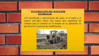 PULVERIZACIÓN DEL SUELO POR
ESTABILIZAR
El escarificado y pulverización del suelo, en el ancho y el
espesor previstos, ofrece una mayor área superficial de
contacto para el cemento en el instante de su aplicación, lo
que favorece el proceso de estabilización
 