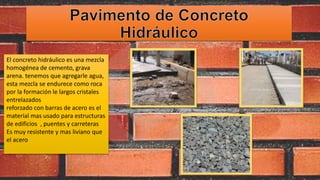 El concreto hidráulico es una mezcla
homogénea de cemento, grava
arena. tenemos que agregarle agua,
esta mezcla se endurece como roca
por la formación le largos cristales
entrelazados
reforzado con barras de acero es el
material mas usado para estructuras
de edificios , puentes y carreteras
Es muy resistente y mas liviano que
el acero
 