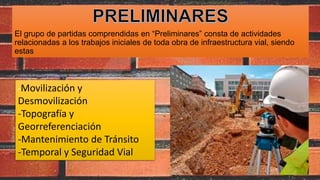 El grupo de partidas comprendidas en “Preliminares” consta de actividades
relacionadas a los trabajos iniciales de toda obra de infraestructura vial, siendo
estas
-Movilización y
Desmovilización
-Topografía y
Georreferenciación
-Mantenimiento de Tránsito
-Temporal y Seguridad Vial
 
