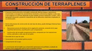 • El proceso constructivo de un terraplén comprende diversas etapas y operaciones
encaminadas a conseguir las características resistente y estructuras exigidas a cada capa,
y que aseguren un correcto depende en gran medida correcta realización, es decir , de la
apropiada colocación y posterior tratamiento de los diferentes materiales empleados en
su construcción.
• Dentro del proceso de construcción de este tipo de obras, puede distinguir diversas fases
de ejecución:
1. Operaciones previas de desbroce de la vegetación existente, remoción de la capa
superficial del terreno, escarificación y pre compactación
2. Construcción del terraplén propiamente dicho, compuesta por tres operaciones
cíclicas, aplicadas a cada capa de terraplén:
 Extendido de la capa de suelo
 Humectación a la humedad optima proctor
 Compactación de la capa
 3. terminación del terraplén que comprende operaciones de perfilado y acabado de
taludes y de la explanada sobre la que se asentara el firme.
 