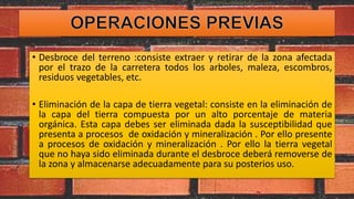 • Desbroce del terreno :consiste extraer y retirar de la zona afectada
por el trazo de la carretera todos los arboles, maleza, escombros,
residuos vegetables, etc.
• Eliminación de la capa de tierra vegetal: consiste en la eliminación de
la capa del tierra compuesta por un alto porcentaje de materia
orgánica. Esta capa debes ser eliminada dada la susceptibilidad que
presenta a procesos de oxidación y mineralización . Por ello presente
a procesos de oxidación y mineralización . Por ello la tierra vegetal
que no haya sido eliminada durante el desbroce deberá removerse de
la zona y almacenarse adecuadamente para su posterios uso.
 
