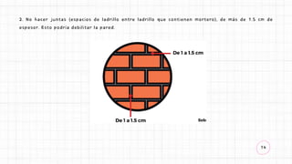 14
2. No hacer juntas (espacios de ladrillo entre ladrillo que contienen mortero), de más de 1.5 cm de
espesor. Esto podría debilitar la pared.
 