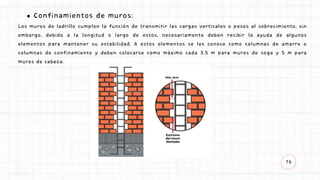 16
Confinamientos de muros:
Los muros de ladrillo cumplen la función de transmitir las cargas verticales o pesos al sobrecimiento, sin
embargo, debido a la longitud o largo de estos, necesariamente deben recibir la ayuda de algunos
elementos para mantener su estabilidad. A estos elementos se les conoce como columnas de amarre o
columnas de confinamiento y deben colocarse como máximo cada 3.5 m para muros de soga y 5 m para
muros de cabeza.
 