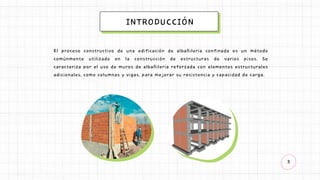 3
INTRODUCCIÓN
El proceso constructivo de una edificación de albañilería confinada es un método
comúnmente utilizado en la construcción de estructuras de varios pisos. Se
caracteriza por el uso de muros de albañilería reforzada con elementos estructurales
adicionales, como columnas y vigas, para mejorar su resistencia y capacidad de carga.
 