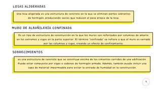 7
LOSAS ALIGERADAS
Una losa aligerada es una estructura de concreto en la que se eliminan partes sobrantes
de hormigón, produciendo vacíos que reducen el peso propio de la losa.
MURO DE ALBAÑILERÍA CONFINADA
Es un tipo de estructura de construcción en la que los muros son reforzados por columnas de amarre
en los extremos y vigas en la parte superior. El término "confinada" se refiere a que el muro es cerrado
por las columnas y vigas, creando un efecto de confinamiento.
SOBRECIMIENTOS
es una estructura de concreto que se construye encima de los cimientos corridos de una edificación.
Puede estar compuesto por vigas o cadenas de hormigón armado. Además, también puede incluir una
capa de material impermeable para evitar la entrada de humedad en la construcción.
 