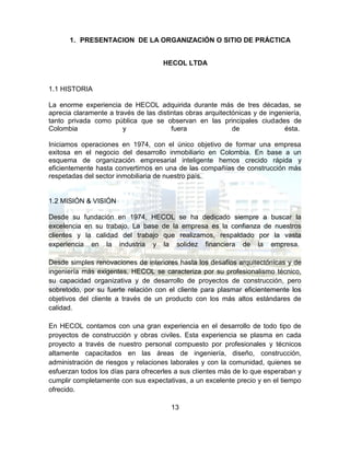 13
1. PRESENTACION DE LA ORGANIZACIÓN O SITIO DE PRÁCTICA
HECOL LTDA
1.1 HISTORIA
La enorme experiencia de HECOL adquirida durante más de tres décadas, se
aprecia claramente a través de las distintas obras arquitectónicas y de ingeniería,
tanto privada como pública que se observan en las principales ciudades de
Colombia y fuera de ésta.
Iniciamos operaciones en 1974, con el único objetivo de formar una empresa
exitosa en el negocio del desarrollo inmobiliario en Colombia. En base a un
esquema de organización empresarial inteligente hemos crecido rápida y
eficientemente hasta convertirnos en una de las compañías de construcción más
respetadas del sector inmobiliaria de nuestro país.
1.2 MISIÓN & VISIÓN
Desde su fundación en 1974, HECOL se ha dedicado siempre a buscar la
excelencia en su trabajo. La base de la empresa es la confianza de nuestros
clientes y la calidad del trabajo que realizamos, respaldado por la vasta
experiencia en la industria y la solidez financiera de la empresa.
Desde simples renovaciones de interiores hasta los desafíos arquitectónicas y de
ingeniería más exigentes, HECOL se caracteriza por su profesionalismo técnico,
su capacidad organizativa y de desarrollo de proyectos de construcción, pero
sobretodo, por su fuerte relación con el cliente para plasmar eficientemente los
objetivos del cliente a través de un producto con los más altos estándares de
calidad.
En HECOL contamos con una gran experiencia en el desarrollo de todo tipo de
proyectos de construcción y obras civiles. Esta experiencia se plasma en cada
proyecto a través de nuestro personal compuesto por profesionales y técnicos
altamente capacitados en las áreas de ingeniería, diseño, construcción,
administración de riesgos y relaciones laborales y con la comunidad, quienes se
esfuerzan todos los días para ofrecerles a sus clientes más de lo que esperaban y
cumplir completamente con sus expectativas, a un excelente precio y en el tiempo
ofrecido.
 