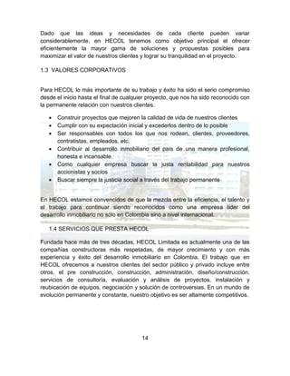 14
Dado que las ideas y necesidades de cada cliente pueden variar
considerablemente, en HECOL tenemos como objetivo principal el ofrecer
eficientemente la mayor gama de soluciones y propuestas posibles para
maximizar el valor de nuestros clientes y lograr su tranquilidad en el proyecto.
1.3 VALORES CORPORATIVOS
Para HECOL lo más importante de su trabajo y éxito ha sido el serio compromiso
desde el inicio hasta el final de cualquier proyecto, que nos ha sido reconocido con
la permanente relación con nuestros clientes.
 Construir proyectos que mejoren la calidad de vida de nuestros clientes
 Cumplir con su expectación inicial y excederlos dentro de lo posible
 Ser responsables con todos los que nos rodean, clientes, proveedores,
contratistas, empleados, etc.
 Contribuir al desarrollo inmobiliario del país de una manera profesional,
honesta e incansable.
 Como cualquier empresa buscar la justa rentabilidad para nuestros
accionistas y socios
 Buscar siempre la justicia social a través del trabajo permanente
En HECOL estamos convencidos de que la mezcla entre la eficiencia, el talento y
el trabajo para continuar siendo reconocidos como una empresa líder del
desarrollo inmobiliario no sólo en Colombia sino a nivel internacional.
1.4 SERVICIOS QUE PRESTA HECOL
Fundada hace más de tres décadas, HECOL Limitada es actualmente una de las
compañías constructoras más respetadas, de mayor crecimiento y con más
experiencia y éxito del desarrollo inmobiliario en Colombia. El trabajo que en
HECOL ofrecemos a nuestros clientes del sector público y privado incluye entre
otros, el pre construcción, construcción, administración, diseño/construcción,
servicios de consultoría, evaluación y análisis de proyectos, instalación y
reubicación de equipos, negociación y solución de controversias. En un mundo de
evolución permanente y constante, nuestro objetivo es ser altamente competitivos.
 