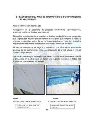 16
2. DIAGNOSTICO DEL AREA DE INTERVENCION O IDENTIFICACION DE
LAS NECESIDADES.
Area de intervencion: Tecnologias
Participacion en el desarrollo de procesos constructivos (remodelaciones,
adiciones, residencia de obra, interventoria).
El principal enemigo que tiene una piscina de obra son las filtraciones, para evitar
que se produsca, hay que prestar atencion a cada parte que compone la piscina y
proceso constructivo como lo es la impermeabilizacion con los productos
requeridos los remates de acabados de enchapes y tuberia de desague.
El area de intervencion se llega a la conclusion que debe ser el area de las
piscinas de los apartamentos mas espesificamente de la sub etapa 1 y 2 del
proyecto playa dormida.
Las filtraciones de agua de las piscinas son el inconveniente que mas problemas
a presentado en la obra luego de hacer una pequeña consulta ocn todos los
arquitectos y trabajadores encargados.
Imagen 1 Imagen 2
FOTO POR: JULIAN GIRALDO FACHADA NORTE FOTO POR: JULIAN GIRALDO PISCINA APT 1001
FILTRACCION DE AGUA POR LA
FACHADA APT 1001
INSPECCION PISCINAS SUB ETAPA
2 APT 1001
 