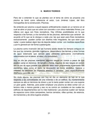 21
6. MARCO TEORICO
Para dar a entender lo que se plantea con el tema de cómo se proyecta una
piscina se tomó como referencia el autor, Luis Jiménez López, del libro
monografías de la construcción, Piscinas.
Se entiendo por piscina a aquel espacio artificialmente creado en un terreno en el
cual se abre un pozo que se cubre con concreto o con otros materiales firmes y se
rellena con agua con fines recreativos. Hay infinitas posibilidades en lo que
respecta a las formas y a los tamaños de las piscinas, elementos que variaran de
acuerdo al fin que se le otorgue a cada una: las que sean para fines recreativos
exclusivamente pueden contar con diseños más irregulares, las que sean para
nadar o para realizar algún tipo de deporte deben contar con medidas específicas
y por lo general son de forma cuadrangular.
La piscina como invención del ser humano existe desde los tiempos antiguos en
los que los romanos, grandes ingenieros, desarrollaron las termas y otras formas
de agua estancada que servían para utilidades particulares (normalmente
relacionados con el placer, el relax y la comodidad).
Hoy en día las piscinas mantienen algunos rasgos en común a pesar de que
pueden variar en términos de tamaño o forma. Algunos de eso rasgos en común
son el uso de agua potable que además debe estar propiamente higienizada con
elementos tales como el cloro, la decoración en tonos azulados, blancos y
celestes, la ubicación en espacios abiertos o cerrados pero específicamente
diseñados para ella, etc.
Sin duda alguna, las piscinas son hoy en día un elemento de lujo en lo que
respecta a las comodidades de una vivienda o de un edificio. Su mantenimiento
siempre es alto en términos de dinero y por lo tanto poder contar con una supone
un gran gasto. Además, para poder emplazar una piscina se debe contar con un
terreno más o menos grande y eso no es común en ciudades en las cuales los
edificios de departamentos son lo más tradicional. Las piscinas suelen ser típicas
de espacios como clubs campestres, barrios cerrados, villas quintas, de estancia,
de mansiones y de otros lugares amplios.
 
