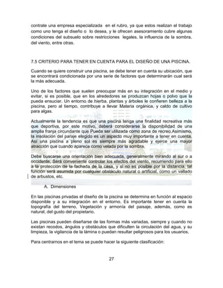 27
contrate una empresa especializada en el rubro, ya que estos realizan el trabajo
como uno tenga el diseño o lo desea, y le ofrecen asesoramiento cubre algunas
condiciones del subsuelo sobre restricciones legales, la influencia de la sombra,
del viento, entre otras.
7.5 CRITERIO PARA TENER EN CUENTA PARA EL DISEÑO DE UNA PISCINA.
Cuando se quiere construir una piscina, se debe tener en cuenta su ubicación, que
se encontrará condicionada por una serie de factores que determinarán cual será
la más adecuada.
Uno de los factores que suelen preocupar más en su integración en el medio y
evitar, si es posible, que en los alrededores se produzcan hojas o polvo que la
pueda ensuciar. Un entorno de hierba, plantas y árboles le confieren belleza a la
piscina, pero al tiempo, contribuye a llevar Materia orgánica, y caldo de cultivo
para algas.
Actualmente la tendencia es que una piscina tenga una finalidad recreativa más
que deportiva, por este motivo, deberá considerarse la disponibilidad de una
amplia franja circundante que Pueda ser utilizada como zona de recreo.Asimismo,
la insolación del paraje elegido es un aspecto muy importante a tener en cuenta.
Así una piscina a pleno sol es siempre más agradable y ejerce una mayor
atracción que cuando aparece como velada por la sombra.
Debe buscarse una orientación bien adecuada, generalmente mirando al sur o a
occidente. Será conveniente controlar los efectos del viento, recurriendo para ello
a la protección de la fachada de la casa, y si no es posible por la distancia, tal
función será asumida por cualquier obstáculo natural o artificial, como un vallado
de arbustos, etc.
A. Dimensiones
En las piscinas privadas el diseño de la piscina se determina en función al espacio
disponible y a su integración en el entorno. Es importante tener en cuenta la
topografía del terreno, Vegetación y armonía del paisaje, además, como es
natural, del gusto del propietario.
Las piscinas pueden diseñarse de las formas más variadas, siempre y cuando no
existan recodos, ángulos y obstáculos que dificulten la circulación del agua, y su
limpieza, la vigilancia de la lámina o puedan resultar peligrosos para los usuarios.
Para centrarnos en el tema se puede hacer la siguiente clasificación:
 