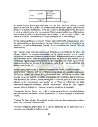 28
Imagen 10
No existe ninguna forma que sea mejor que otra, todo depende del uso concreto
que se quiera dar. En cuanto a las dimensiones de la piscina estará condicionado
tanto por el tamaño del terreno, como de su relieve, del abastecimiento de agua a
la zona, y, naturalmente, del presupuesto. Debemos puntualizar que el tamaño de
una piscina se refiere a sus dimensiones, es decir, a su perímetro visible, y en
cuanto el volumen consiste en el cubicaje que la piscina puede albergar.
En las piscinas públicas, no existen normas sobre el tamaño de las piscinas salvo
las establecidas por los organismos de competición nacional e internacional de
natación y de saltos (Federación, Consejo Superior de Deportes, Comité Olímpico
Internacional).
Con relación a las piscinas públicas las dimensiones dependerán del aforo, del
número máximo de usuarios potenciales de la misma, aunque nunca puedan
coincidir todos ellos simultáneamente en el baño. Puede considerarse al respecto
un coeficiente de 0,3 entre el aforo y el máximo de bañistas simultáneos.En las
normativas vigentes regulan el aforo de las piscinas. Nuestro criterio es que en las
piscinas descubiertas será de 3 personas por cada 2 m2 y en las cubiertas será
de una persona por m2.
Por otra parte, los usos de la instalación (deportivos, recreo) condicionan las
Dimensiones y volumen del vaso. Para usos deportivos se necesitan piscinas de
25 ó 50 m. Deberá exponerse en lugar visible el aforo máximo de usuarios.Debe
tenerse en cuenta cuando se realice un proyecto subvencionado que previamente
a la redacción del proyecto habrá de elegirse la clase de piscina al aire libre con
relación a las necesidades que existan en el “Área de influencia” de dicha
instalación deportiva-recreativa. Dichas necesidades serán de tipo: deporte
escolar; deporte federativo; y deporte recreativo para toda la población.
Piscinas De Recreo: Entre 1 m y 1,40 m. en la zona profunda, medida suficiente
para la natación de adultos. Mayor profundidad no aporta ventajas e incrementa
costes.
Piscinas De Competición: Se aplicará lo dispuesto por los organismos rectores
deportivos o normas internacionales.
Piscinas de foso: La profundidad en la vertical del borde de las palancas será la
siguiente, según la altura de las mismas:
 