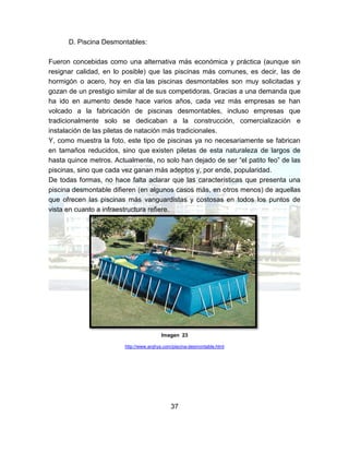 37
D. Piscina Desmontables:
Fueron concebidas como una alternativa más económica y práctica (aunque sin
resignar calidad, en lo posible) que las piscinas más comunes, es decir, las de
hormigón o acero, hoy en día las piscinas desmontables son muy solicitadas y
gozan de un prestigio similar al de sus competidoras. Gracias a una demanda que
ha ido en aumento desde hace varios años, cada vez más empresas se han
volcado a la fabricación de piscinas desmontables, incluso empresas que
tradicionalmente solo se dedicaban a la construcción, comercialización e
instalación de las piletas de natación más tradicionales.
Y, como muestra la foto, este tipo de piscinas ya no necesariamente se fabrican
en tamaños reducidos, sino que existen piletas de esta naturaleza de largos de
hasta quince metros. Actualmente, no solo han dejado de ser “el patito feo” de las
piscinas, sino que cada vez ganan más adeptos y, por ende, popularidad.
De todas formas, no hace falta aclarar que las características que presenta una
piscina desmontable difieren (en algunos casos más, en otros menos) de aquellas
que ofrecen las piscinas más vanguardistas y costosas en todos los puntos de
vista en cuanto a infraestructura refiere.
Imagen 23
http://www.arqhys.com/piscina-desmontable.html
 