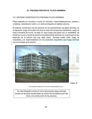 50
10. PISCINAS PROYECTO PLAYA DORMIDA
10.1 SISTEMA CONSTRUCTIVO PISCINAS PLAYA DORMIDA
Placa alijerada en concreto y muros en concreto, impermeabilizaciones, pañete y
cristalnac, barandas en vidrio y un deck enchapado en tableta saturnia.
El sistema constructivo de las piscinas en los apartamentos de playa dormida, es
el siguiente: luego de la placa de piso se hace las conexiones hidráulicas, luego se
hace el levante de muros ,se deja un vacío luego otra placa con un metaldeck, se
funde los muros y fondo de piscina monolíticamente teniendo en cuenta que en las
esquinas de la piscina hay que dejar placa llamada media caña, luego se
empañeta y se impermeabiliza con los productos requeridos para luego terminar
con el enchape de la piscina.
Imagen 36
FOTOGRAFIA ARQUITECTO FELIPE LASCANO(MAYO 2010)
En esta fotografía vemos el inicio del proyecto playa dormida
donde sus terrazas escalonadas se ubican las formaletas para dar
inicio a la construcción de las piscinas.
 