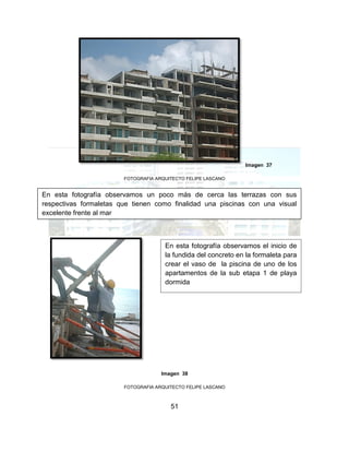 51
Imagen 37
FOTOGRAFIA ARQUITECTO FELIPE LASCANO
Imagen 38
FOTOGRAFIA ARQUITECTO FELIPE LASCANO
En esta fotografía observamos un poco más de cerca las terrazas con sus
respectivas formaletas que tienen como finalidad una piscinas con una visual
excelente frente al mar
En esta fotografía observamos el inicio de
la fundida del concreto en la formaleta para
crear el vaso de la piscina de uno de los
apartamentos de la sub etapa 1 de playa
dormida
 