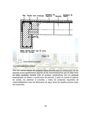 54
Imagen 42
VIGA DESCOLGADA
10.2 RECOMENDACIONES:
Para las nuevas etapas del proyecto Playa Dormida para la construccion de las
piscinas en los apartamentos algunas de las recomendaciones que se debe tener
es estar pendietes durante todo el proceso constructivos con un personal
expecializado en diseño y construccion de piscinas, y tener en cuenta el sistema
de curado, los adictivos al concreto, y todos los productos requeridos de
impermeabilizacion para las filtraciones de agua, tener los diseños previos antes
de construirlos .
1
 