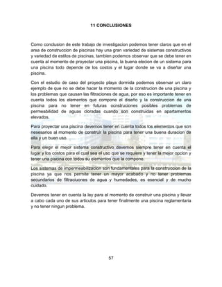 57
11 CONCLUSIONES
Como conclusion de este trabajo de investigacion podemos tener claros que en el
area de construccion de piscinas hay una gran variedad de sistemas constructivos
y variedad de estilos de piscinas, tambien podemos observar que se debe tener en
cuenta al momento de proyectar una piscina, la buena elecion de un sistema para
una piscina todo depende de los costos y el lugar donde se va a diseñar una
piscina.
Con el estudio de caso del proyecto playa dormida podemos observar un claro
ejemplo de que no se debe hacer la momento de la construcion de una piscina y
los problemas que causan las filtraciones de agua, por eso es importante tener en
cuenta todos los elementos que compone el diseño y la construccion de una
piscina para no tener en futuras ocnstruciones posibles problemas de
permeabilidad de aguas cloradas cuando son construidas en apartamentos
elevados.
Para proyectar una piscina devemos tener en cuenta todos los elementos que son
nesesarios al momento de construir la piscina para tener una buena duracion de
ella y un buen uso.
Para elegir el mejor sistema constructivo devemos siempre tener en cuenta el
lugar y los costos para el cual sea el uso que se requiere y tener la mejor opcion y
tener una piscina con todos su elementos que la compone.
Los sistemas de impermeabilizacion son fundamentales para la construccion de la
piscina ya que nos permite tener un mayor acabado y no tener problemas
secundarios de filtraciuones de agua y humedades, es esencial y de mucho
cuidado.
Devemos tener en cuenta la ley para el momento de construir una piscina y llevar
a cabo cada uno de sus articulos para tener finalmente una piscina reglamentaria
y no tener ningun problema.
 
