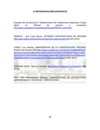 58
12 REFERENCIAS BIBLIOGRAFICAS
Empresa De Construcción Y Mantenimiento De Instalaciones Deportivas, Cuesa
Sport, sl, Manual de piscinas y normativas
http://www.cuesasport.com/download//manual.PDF(30 JUN 2012)
ARQHYS, Ana Luisa García. SISTEMAS CONSTRUCTIVOS DE PISCINAS
http://www.arqhys.com/construccion/piscinas-sistemas.html (20 JUN. 2012)
LOPEZ, Luis Jiménez, MONOGRAFIAS DE LA CONSTRUCCION, PISCINAS,
Edición,ceac,España,2009,http://books.google.com.co/books?id=KJ0RDwMrfUQC
&printsec=frontcover&dq=libro+piscinas&source=bl&ots=0PIJBQq47C&sig=JdqdT
46Et783AnSYvRGZ4K96prY&hl=es&sa=X&ei=6Bb3TrkNYKi8gSVw43PBg&ved=0
CDgQ6AEwAQ#v=onepage&q=libro%20piscinas&f=false(03 MAY 2012)
PISCINAS AGUA, Tipos de piscinas, http://www.piscinasagua.com/tipos/(03 ABR
2012)
SIKA, Sika Informaciones Técnicas, CONSTRUCCION DE ESTRUCTURAS
IMPERMEABLES Y ESTANCAS, ISSN-0122-0594.
 