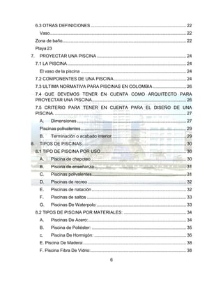 6
6.3 OTRAS DEFINICIONES.............................................................................. 22
Vaso............................................................................................................... 22
Zona de baño..................................................................................................... 22
Playa 23
7. PROYECTAR UNA PISCINA......................................................................... 24
7.1 LA PISCINA................................................................................................. 24
El vaso de la piscina ...................................................................................... 24
7.2 COMPONENTES DE UNA PISCINA........................................................... 24
7.3 ULTIMA NORMATIVA PARA PISCINAS EN COLOMBIA ........................... 26
7.4 QUE DEVEMOS TENER EN CUENTA COMO ARQUITECTO PARA
PROYECTAR UNA PISCINA............................................................................. 26
7.5 CRITERIO PARA TENER EN CUENTA PARA EL DISEÑO DE UNA
PISCINA. ........................................................................................................... 27
A. Dimensiones ......................................................................................... 27
Piscinas polivalentes...................................................................................... 29
B. Terminación o acabado interior............................................................. 29
8. TIPOS DE PISCINAS..................................................................................... 30
8.1 TIPO DE PISCINA POR USO...................................................................... 30
A. Piscina de chapoteo.............................................................................. 30
B. Piscina de enseñanza........................................................................... 31
C. Piscinas polivalentes............................................................................. 31
D. Piscinas de recreo ................................................................................ 32
E. Piscinas de natación ............................................................................. 32
F. Piscinas de saltos ................................................................................. 33
G. Piscinas De Waterpolo:......................................................................... 33
8.2 TIPOS DE PISCINA POR MATERIALES: ................................................... 34
A. Piscinas De Acero:................................................................................ 34
B. Piscina de Poliéster: ............................................................................. 35
c. Piscina De Hormigón: ........................................................................... 36
E. Piscina De Madera:.................................................................................... 38
F. Piscina Fibra De Vidrio:.............................................................................. 38
 