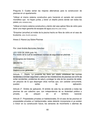60
Pregunta 3: Cuales serian las mejores alternativas para la construccion de
piscinas en un apartamento:
*Utilizar el mismo sistema constructivo pero haciendo el vaciado del concreto
monolitico que no hayan juntas, y tener un diseño previo donde van todos los
pases (ARQ. XIOMARA DIAZ)
*Utilizar el mismo sistema constructivo y dentro del vaso aplicar fibra de vidrio para
tener una mejor garantia de escapes de agua.(MAESTRO JOSE YEPES)
*Empotrar (encofrar) el molde de la piscina hecho en fibra de vidrio en el vaso de
la piscina. (ARQ. FELIPE LASCANO).
Anexo 2: Nueva Ley Sobre Piscinas
Por: José Andrés Bermúdez Sánchez
LEY 1209 DE 2008 (julio 14).
Por medio de la cual se establecen normas de seguridad en piscinas.
El Congreso de Colombia.
DECRETA:
CAPITULO I
Disposiciones generales
Artículo 1°. Objeto. La presente ley tiene por objeto establecer las normas
tendientes a brindar seguridad y adecuar las instalaciones de piscinas con el fin de
evitar accidentes, problemas de salud y proteger la vida de los usuarios de estas,
sin perjuicio de lo que dispongan otras normas que, con carácter concurrente,
puedan serles de aplicación.
Artículo 2°. Ámbito de aplicación. El ámbito de esta ley se extiende a todas las
piscinas de uso colectivo que, con independencia de su titularidad pública o
privada, se ubiquen en el territorio nacional.
Artículo 3°. Propiedades privadas un habitacionales. En el caso de las piscinas en
propiedades privadas un habitacionales, estas deberán incorporarse si ya existen
o incluir en su construcción futura, los sensores de movimiento o alarmas de
 
