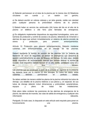 64
d) Deberán permanecer en el área de la piscina por lo menos dos (2) flotadores
circulares con cuerda y un bastón con gancho;
e) Se deberá escribir en colores vistosos y en letra grande, visible con claridad
para cualquier persona la profundidad máxima de la piscina;
f) Deberá haber en servicio las veinticuatro (24) horas del día en el sitio de la
piscina un teléfono o citó fono para llamadas de emergencia;
g) Es obligatorio implementar dispositivos de seguridad homologados, como son:
barreras de protección y control de acceso a la piscina, detectores de inmersión o
alarmas de agua que activen inmediatamente un sistema de alarma provisto de
sirena y protección para prevenir entrampamientos.
Artículo 12. Protección para prevenir entrampamientos. Deberán instalarse
cubiertas anti entrampamientos en el drenaje de las piscinas.
Deberá equiparse la bomba de succión de las piscinas con un sistema de
liberación de vacío de seguridad, un sensor de emergencia que desactive la
succión automáticamente en caso de bloqueo del drenaje. En todo caso, deberá
existir dispositivo de accionamiento manual que permita detener la bomba de
succión. Este dispositivo deberá reposar en un sitio visible, señalizado como tal y
de libre acceso.
Las piscinas que se construyan a partir de la entrada en vigencia de la presente
ley deberán tener por lo menos (2) dos drenajes. En todos los casos, estas
cubiertas deberán permanecer en perfecto estado.
Se deben señalar de manera visible los planos de la piscina indicando los tubos de
drenaje. Los detalles de la piscina relativos a sus planos y, en especial, de sus
tubos de drenaje deberán incluir dimensiones y profundidad, características,
equipos y plano de todas las instalaciones.
Este plano debe contener las posiciones de las alarmas de emergencia de la
piscina, las alarmas de incendio, las rutas de salida de emergencia y cualquier otra
información relevante.
Parágrafo. En todo caso, lo dispuesto en este artículo será requisito para poner en
funcionamiento una piscina.
 