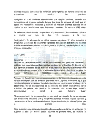 66
alarmas de agua, con sensor de inmersión para vigilancia en horario en que no se
encuentren en servicio las piscinas.
Parágrafo 1°. Las unidades residenciales que tengan piscinas, deberán dar
cumplimiento al presente artículo durante los fines de semana, al igual que en
época de vacaciones escolares y cuando se realicen eventos sociales en la
piscina o sus alrededores que involucren menores de catorce (14) años.
En todo caso, deberá darse cumplimiento al presente artículo cuando sea utilizada
la piscina por más de diez (10) menores a la vez.
Parágrafo 2°. En el caso de los niños menores de doce (12) años adscritos a
programas y escuelas de enseñanza y práctica de natación, debidamente inscritas
ante la autoridad competente, podrán ingresar a la piscina bajo la vigilancia de un
profesor o instructor.
CAPITULOV
Sanciones
Artículo 15. Responsabilidad. Serán responsables las personas naturales o
jurídicas que incumplan con las medidas previstas en el Capítulo IV de esta ley o
que permitan el acceso de los menores a las piscinas o estructuras similares sin la
supervisión de sus padres o sin la vigilancia de otro adulto distinto al personal de
rescate salvavidas o rescatista que haya en el lugar.
Artículo 16. Sanciones. Las personas naturales o jurídicas destinatarias de esta
ley que incumplan con las medidas previstas en el Capítulo IV de esta ley o que
permitan el acceso a menores de edad a las piscinas o estructuras similares, sin la
observancia de las disposiciones de la presente ley, serán intervenidos por la
autoridad de policía, sin perjuicio de cualquier otra acción legal, sanción
administrativa o penal a que hubiere lugar.
El no acatamiento de las presentes normas será sancionado de forma sucesiva
con multa entre cincuenta (50) y mil (1.000) salarios mínimos legales vigentes y
cierre temporal de la piscina o el sistema de piscinas hasta por cinco (5) días, por
la primera falta.
Si se sucediere una segunda violación a lo ordenado en esta ley en un tiempo no
superior a seis (6) meses desde ocurrida la primera falta, se multará al
 