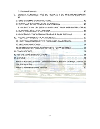 7
G. Piscinas Elevadas: .................................................................................... 40
9. SISTEMA CONSTRUCTIVOS DE PISCINAS Y DE IMPERMEABILIZACION
42
9.1 LOS SISTEMAS CONSTRUCTIVOS........................................................... 42
9.2 SISTEMAS DE IMPERMEABILIZACIÓN SIKA........................................... 46
9.3 LA ELECCION DEL SISTEMA ADECUADO PARA IMPERMEABILIZAR 46
9.4 IMPERMEABILIZAR UNA PISCINA. ........................................................... 46
9.5 DISEÑO DE CONCRETO IMPERMEABLE PARA PISCINAS .................... 48
10. PISCINAS PROYECTO PLAYA DORMIDA .................................................. 50
10.1 SISTEMA CONSTRUCTIVO PISCINAS PLAYA DORMIDA ..................... 50
10.2 RECOMENDACIONES:............................................................................. 54
10.3 FOTOGRAFIA PISCINAS PROYECTO PLAYA DORMIDA ...................... 55
11 CONCLUSIONES............................................................................................. 57
12 REFERENCIAS BIBLIOGRAFICAS ................................................................. 58
13 ANEXOS .......................................................................................................... 59
Anexo 1: Encuesta Sistema Constructivo De Las Piscinas De Playa Dormida En
Los Apartamentos.............................................................................................. 59
Anexo 2: Nueva Ley Sobre Piscinas.................................................................. 60
 