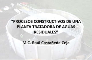 “PROCESOS CONSTRUCTIVOS DE UNA
PLANTA TRATADORA DE AGUAS
RESIDUALES”
M.C. Raúl Castañeda Ceja
 