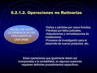 6.2.1.2. Operaciones no Rutinarias


                            •Daños o pérdidas por casos fortuitos,
 AQUELLAS CUYA              •Pérdidas por fallos judiciales,
OCURRENCIA NO ES            •Adquisiciones o remodelaciones de
  FRECUENTE NI              instalaciones,
    UNIFORME                •Procesos de investigación para el
                            desarrollo de nuevos productos ,etc..




          Estas operaciones que igualmente deben ser
      incorporadas a la contabilidad, en algunas ocasiones
         requieren definirles procedimientos específicos.
 
