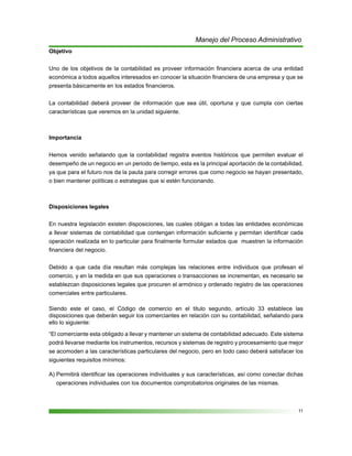 11
Manejo del Proceso Administrativo
Objetivo
Uno de los objetivos de la contabilidad es proveer información financiera acerca de una entidad
económica a todos aquellos interesados en conocer la situación financiera de una empresa y que se
presenta básicamente en los estados financieros.
La contabilidad deberá proveer de información que sea útil, oportuna y que cumpla con ciertas
características que veremos en la unidad siguiente.
Importancia
Hemos venido señalando que la contabilidad registra eventos históricos que permiten evaluar el
desempeño de un negocio en un periodo de tiempo, esta es la principal aportación de la contabilidad,
ya que para el futuro nos da la pauta para corregir errores que como negocio se hayan presentado,
o bien mantener políticas o estrategias que si estén funcionando.
Disposiciones legales
En nuestra legislación existen disposiciones, las cuales obligan a todas las entidades económicas
a llevar sistemas de contabilidad que contengan información suficiente y permitan identificar cada
operación realizada en lo particular para finalmente formular estados que muestren la información
financiera del negocio.
Debido a que cada día resultan más complejas las relaciones entre individuos que profesan el
comercio, y en la medida en que sus operaciones o transacciones se incrementan, es necesario se
establezcan disposiciones legales que procuren el armónico y ordenado registro de las operaciones
comerciales entre particulares.
Siendo este el caso, el Código de comercio en el titulo segundo, artículo 33 establece las
disposiciones que deberán seguir los comerciantes en relación con su contabilidad, señalando para
ello lo siguiente:
“El comerciante esta obligado a llevar y mantener un sistema de contabilidad adecuado. Este sistema
podrá llevarse mediante los instrumentos, recursos y sistemas de registro y procesamiento que mejor
se acomoden a las características particulares del negocio, pero en todo caso deberá satisfacer los
siguientes requisitos mínimos:
A) Permitirá identificar las operaciones individuales y sus características, así como conectar dichas
operaciones individuales con los documentos comprobatorios originales de las mismas.
 