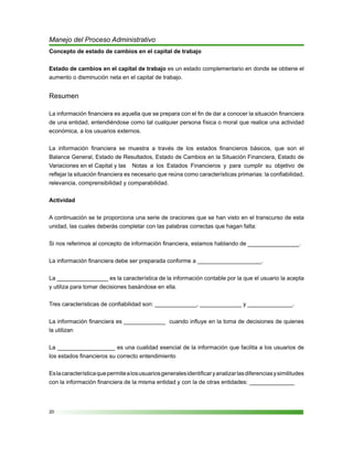 20
Manejo del Proceso Administrativo
Concepto de estado de cambios en el capital de trabajo
Estado de cambios en el capital de trabajo es un estado complementario en donde se obtiene el
aumento o disminución neta en el capital de trabajo.
Resumen
La información financiera es aquella que se prepara con el fin de dar a conocer la situación financiera
de una entidad, entendiéndose como tal cualquier persona física o moral que realice una actividad
económica, a los usuarios externos.
La información financiera se muestra a través de los estados financieros básicos, que son el
Balance General, Estado de Resultados, Estado de Cambios en la Situación Financiera, Estado de
Variaciones en el Capital y las	 Notas a los Estados Financieros y para cumplir su objetivo de
reflejar la situación financiera es necesario que reúna como características primarias: la confiabilidad,
relevancia, comprensibilidad y comparabilidad.
Actividad
A continuación se te proporciona una serie de oraciones que se han visto en el transcurso de esta
unidad, las cuales deberás completar con las palabras correctas que hagan falta:
Si nos referimos al concepto de información financiera, estamos hablando de ________________.	
				
La información financiera debe ser preparada conforme a ____________________.
La ________________ es la característica de la información contable por la que el usuario la acepta
y utiliza para tomar decisiones basándose en ella.
Tres características de confiabilidad son: _____________, _____________ y ______________.
La información financiera es _____________ cuando influye en la toma de decisiones de quienes
la utilizan
La __________________ es una cualidad esencial de la información que facilita a los usuarios de
los estados financieros su correcto entendimiento
Eslacaracterísticaquepermitealosusuariosgeneralesidentificaryanalizarlasdiferenciasysimilitudes
con la información financiera de la misma entidad y con la de otras entidades: ______________
 