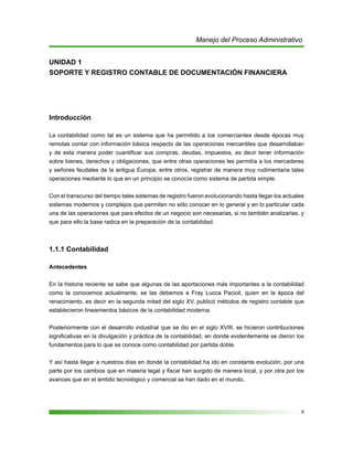 9
Manejo del Proceso Administrativo
UNIDAD 1
SOPORTE Y REGISTRO CONTABLE DE DOCUMENTACIÓN FINANCIERA
Introducción
La contabilidad como tal es un sistema que ha permitido a los comerciantes desde épocas muy
remotas contar con información básica respecto de las operaciones mercantiles que desarrollaban
y de esta manera poder cuantificar sus compras, deudas, impuestos, es decir tener información
sobre bienes, derechos y obligaciones, que entre otras operaciones les permitía a los mercaderes
y señores feudales de la antigua Europa, entre otros, registrar de manera muy rudimentaria tales
operaciones mediante lo que en un principio se conocía como sistema de partida simple.
Con el transcurso del tiempo tales sistemas de registro fueron evolucionando hasta llegar los actuales
sistemas modernos y complejos que permiten no sólo conocer en lo general y en lo particular cada
una de las operaciones que para efectos de un negocio son necesarias, si no también analizarlas, y
que para ello la base radica en la preparación de la contabilidad.
1.1.1 Contabilidad
Antecedentes
En la historia reciente se sabe que algunas de las aportaciones más importantes a la contabilidad
como la conocemos actualmente, se las debemos a Fray Lucca Pacioli, quien en la época del
renacimiento, es decir en la segunda mitad del siglo XV, publicó métodos de registro contable que
establecieron lineamientos básicos de la contabilidad moderna.
Posteriormente con el desarrollo industrial que se dio en el siglo XVIII, se hicieron contribuciones
significativas en la divulgación y práctica de la contabilidad, en donde evidentemente se dieron los
fundamentos para lo que se conoce como contabilidad por partida doble.
Y así hasta llegar a nuestros días en donde la contabilidad ha ido en constante evolución, por una
parte por los cambios que en materia legal y fiscal han surgido de manera local, y por otra por los
avances que en el ámbito tecnológico y comercial se han dado en el mundo.
 
