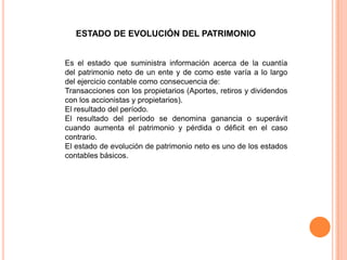 ESTADO DE EVOLUCIÓN DEL PATRIMONIO

Es el estado que suministra información acerca de la cuantía
del patrimonio neto de un ente y de como este varía a lo largo
del ejercicio contable como consecuencia de:
Transacciones con los propietarios (Aportes, retiros y dividendos
con los accionistas y propietarios).
El resultado del período.
El resultado del período se denomina ganancia o superávit
cuando aumenta el patrimonio y pérdida o déficit en el caso
contrario.
El estado de evolución de patrimonio neto es uno de los estados
contables básicos.

 