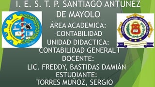 I. E. S. T. P. SANTIAGO ANTUNÉZ
DE MAYOLO
ÁREA ACADEMICA:
CONTABILIDAD
UNIDAD DIDACTICA:
CONTABILIDAD GENERAL I
DOCENTE:
LIC. FREDDY, BASTIDAS DAMIÁN
ESTUDIANTE:
TORRES MUÑOZ, SERGIO
 